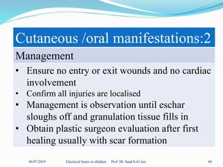 06/07/2019 Electrical burns in children Prof. Dr. Saad S Al Ani 60
Cutaneous /oral manifestations:2
Management
• Ensure no entry or exit wounds and no cardiac
involvement
• Confirm all injuries are localised
• Management is observation until eschar
sloughs off and granulation tissue fills in
• Obtain plastic surgeon evaluation after first
healing usually with scar formation
 