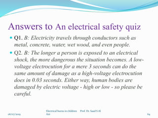 Answers to An electrical safety quiz
 Q1. B: Electricity travels through conductors such as
metal, concrete, water, wet wood, and even people.
 Q2. B: The longer a person is exposed to an electrical
shock, the more dangerous the situation becomes. A low-
voltage electrocution for a mere 3 seconds can do the
same amount of damage as a high-voltage electrocution
does in 0.03 seconds. Either way, human bodies are
damaged by electric voltage - high or low - so please be
careful.
06/07/2019
Electrical burns in children Prof. Dr. Saad S Al
Ani 64
 