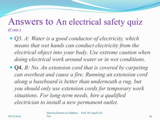 Answers to An electrical safety quiz
(Cont.)
 Q3. A: Water is a good conductor of electricity, which
means that wet hands can conduct electricity from the
electrical object into your body. Use extreme caution when
doing electrical work around water or in wet conditions.
 Q4. B: No. An extension cord that is covered by carpeting
can overheat and cause a fire. Running an extension cord
along a baseboard is better than underneath a rug, but
you should only use extension cords for temporary work
situations. For long-term needs, hire a qualified
electrician to install a new permanent outlet.
06/07/2019
Electrical burns in children Prof. Dr. Saad S Al
Ani 65
 
