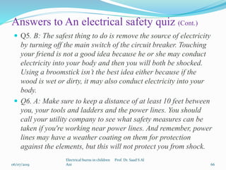 Answers to An electrical safety quiz (Cont.)
 Q5. B: The safest thing to do is remove the source of electricity
by turning off the main switch of the circuit breaker. Touching
your friend is not a good idea because he or she may conduct
electricity into your body and then you will both be shocked.
Using a broomstick isn’t the best idea either because if the
wood is wet or dirty, it may also conduct electricity into your
body.
 Q6. A: Make sure to keep a distance of at least 10 feet between
you, your tools and ladders and the power lines. You should
call your utility company to see what safety measures can be
taken if you're working near power lines. And remember, power
lines may have a weather coating on them for protection
against the elements, but this will not protect you from shock.
06/07/2019
Electrical burns in children Prof. Dr. Saad S Al
Ani 66
 