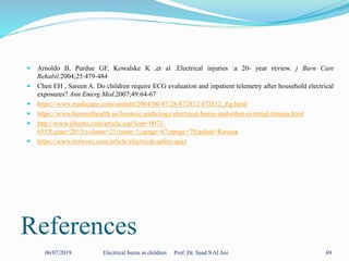 References
 Arnoldo B, Purdue GF, Kowalske K ,et al .Electrical injuries :a 20- year review. j Burn Care
Rehabil.2004;25:479-484
 Chen EH , Sareen A. Do children require ECG evaluation and inpatient telemetry after household electrical
exposures? Ann Emerg Med.2007;49:64-67
 https://www.medscape.com/content/2004/00/47/28/472812/472812_fig.html
 https://www.barnardhealth.us/forensic-pathology/electrical-burns-and-other-external-trauma.html
 http://www.ijburns.com/article.asp?issn=0971-
653X;year=2013;volume=21;issue=1;spage=67;epage=70;aulast=Kasana
 https://www.networx.com/article/electrical-safety-quiz
06/07/2019 Electrical burns in children Prof. Dr. Saad S Al Ani 69
 