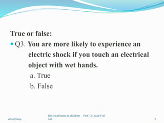 True or false:
 Q3. You are more likely to experience an
electric shock if you touch an electrical
object with wet hands.
a. True
b. False
06/07/2019
Electrical burns in children Prof. Dr. Saad S Al
Ani 7
 