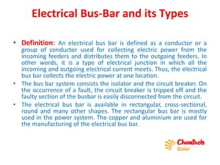 Electrical Bus-Bar and its Types
• Definition: An electrical bus bar is defined as a conductor or a
group of conductor used for collecting electric power from the
incoming feeders and distributes them to the outgoing feeders. In
other words, it is a type of electrical junction in which all the
incoming and outgoing electrical current meets. Thus, the electrical
bus bar collects the electric power at one location.
• The bus bar system consists the isolator and the circuit breaker. On
the occurrence of a fault, the circuit breaker is tripped off and the
faulty section of the busbar is easily disconnected from the circuit.
• The electrical bus bar is available in rectangular, cross-sectional,
round and many other shapes. The rectangular bus bar is mostly
used in the power system. The copper and aluminium are used for
the manufacturing of the electrical bus bar.
 