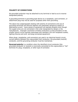 9
POLARITY OF CONNECTIONS
No grounded conductor may be attached to any terminal or lead so as to reverse
designated polarity.
A grounding terminal or grounding-type device on a receptacle, cord connector, or
attachment plug may not be used for purposes other than grounding.
The above two subparagraphs dealing with polarity of connections and use of
grounding terminals and devices address one potentially dangerous aspect of
alternating current: many pieces of equipment will operate properly even though
the supply wires are not connected in the order designated by design or the
manufacturer. Improper connection of these conductors is most prevalent on the
smaller branch circuit typically associated with standard 120 volt receptacle outlets,
lighting fixtures and cord- and plug-connected equipment.
When plugs, receptacles, and connectors are used in an electrical branch circuit,
correct polarity between the ungrounded (hot) conductor, the grounded (neutral)
conductor, and the grounding conductor must be maintained.
Reversed polarity is a condition when the identified circuit conductor (the
grounded conductor or neutral) is incorrectly connected to the ungrounded or "hot"
terminal of a plug, receptacle, or other type of connector.
 