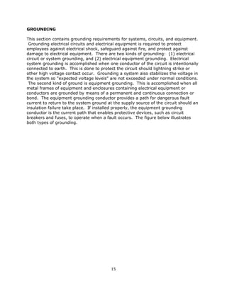 15
GROUNDING
This section contains grounding requirements for systems, circuits, and equipment.
Grounding electrical circuits and electrical equipment is required to protect
employees against electrical shock, safeguard against fire, and protect against
damage to electrical equipment. There are two kinds of grounding: (1) electrical
circuit or system grounding, and (2) electrical equipment grounding. Electrical
system grounding is accomplished when one conductor of the circuit is intentionally
connected to earth. This is done to protect the circuit should lightning strike or
other high voltage contact occur. Grounding a system also stabilizes the voltage in
the system so "expected voltage levels" are not exceeded under normal conditions.
The second kind of ground is equipment grounding. This is accomplished when all
metal frames of equipment and enclosures containing electrical equipment or
conductors are grounded by means of a permanent and continuous connection or
bond. The equipment grounding conductor provides a path for dangerous fault
current to return to the system ground at the supply source of the circuit should an
insulation failure take place. If installed properly, the equipment grounding
conductor is the current path that enables protective devices, such as circuit
breakers and fuses, to operate when a fault occurs. The figure below illustrates
both types of grounding.
 