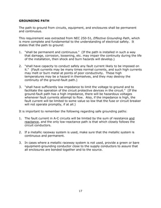 17
GROUNDING PATH
The path to ground from circuits, equipment, and enclosures shall be permanent
and continuous.
This requirement was extracted from NEC 250-51, Effective Grounding Path, which
is more complete and fundamental to the understanding of electrical safety. It
states that the path to ground:
1. "shall be permanent and continuous." (If the path is installed in such a way
that damage, corrosion, loosening, etc. may impair the continuity during the life
of the installation, then shock and burn hazards will develop.)
2. "shall have capacity to conduct safely any fault current likely to be imposed on
it." (Fault currents may be many times normal currents, and such high currents
may melt or burn metal at points of poor conductivity. These high
temperatures may be a hazard in themselves, and they may destroy the
continuity of the ground-fault path.)
3. "shall have sufficiently low impedance to limit the voltage to ground and to
facilitate the operation of the circuit protective devices in the circuit." (If the
ground-fault path has a high impedance, there will be hazardous voltages
whenever fault currents attempt to flow. Also, if the impedance is high, the
fault current will be limited to some value so low that the fuse or circuit breaker
will not operate promptly, if at all.)
It is important to remember the following regarding safe grounding paths:
1. The fault current in A-C circuits will be limited by the sum of resistance and
reactance, and the only low-reactance path is that which closely follows the
circuit conductors.
2. If a metallic raceway system is used, make sure that the metallic system is
continuous and permanent.
3. In cases where a metallic raceway system is not used, provide a green or bare
equipment-grounding conductor close to the supply conductors to assure that
all enclosures are bonded together and to the source.
 