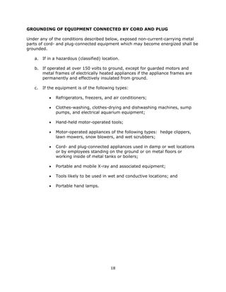 18
GROUNDING OF EQUIPMENT CONNECTED BY CORD AND PLUG
Under any of the conditions described below, exposed non-current-carrying metal
parts of cord- and plug-connected equipment which may become energized shall be
grounded.
a. If in a hazardous (classified) location.
b. If operated at over 150 volts to ground, except for guarded motors and
metal frames of electrically heated appliances if the appliance frames are
permanently and effectively insulated from ground.
c. If the equipment is of the following types:
• Refrigerators, freezers, and air conditioners;
• Clothes-washing, clothes-drying and dishwashing machines, sump
pumps, and electrical aquarium equipment;
• Hand-held motor-operated tools;
• Motor-operated appliances of the following types: hedge clippers,
lawn mowers, snow blowers, and wet scrubbers;
• Cord- and plug-connected appliances used in damp or wet locations
or by employees standing on the ground or on metal floors or
working inside of metal tanks or boilers;
• Portable and mobile X-ray and associated equipment;
• Tools likely to be used in wet and conductive locations; and
• Portable hand lamps.
 