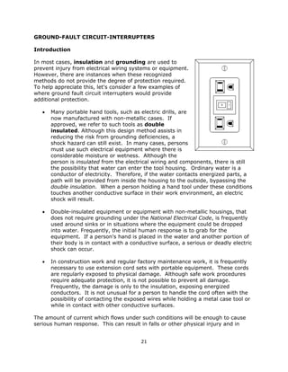 21
GROUND-FAULT CIRCUIT-INTERRUPTERS
Introduction
In most cases, insulation and grounding are used to
prevent injury from electrical wiring systems or equipment.
However, there are instances when these recognized
methods do not provide the degree of protection required.
To help appreciate this, let's consider a few examples of
where ground fault circuit interrupters would provide
additional protection.
• Many portable hand tools, such as electric drills, are
now manufactured with non-metallic cases. If
approved, we refer to such tools as double
insulated. Although this design method assists in
reducing the risk from grounding deficiencies, a
shock hazard can still exist. In many cases, persons
must use such electrical equipment where there is
considerable moisture or wetness. Although the
person is insulated from the electrical wiring and components, there is still
the possibility that water can enter the tool housing. Ordinary water is a
conductor of electricity. Therefore, if the water contacts energized parts, a
path will be provided from inside the housing to the outside, bypassing the
double insulation. When a person holding a hand tool under these conditions
touches another conductive surface in their work environment, an electric
shock will result.
• Double-insulated equipment or equipment with non-metallic housings, that
does not require grounding under the National Electrical Code, is frequently
used around sinks or in situations where the equipment could be dropped
into water. Frequently, the initial human response is to grab for the
equipment. If a person's hand is placed in the water and another portion of
their body is in contact with a conductive surface, a serious or deadly electric
shock can occur.
• In construction work and regular factory maintenance work, it is frequently
necessary to use extension cord sets with portable equipment. These cords
are regularly exposed to physical damage. Although safe work procedures
require adequate protection, it is not possible to prevent all damage.
Frequently, the damage is only to the insulation, exposing energized
conductors. It is not unusual for a person to handle the cord often with the
possibility of contacting the exposed wires while holding a metal case tool or
while in contact with other conductive surfaces.
The amount of current which flows under such conditions will be enough to cause
serious human response. This can result in falls or other physical injury and in
 