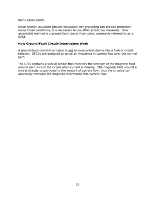 22
many cases death.
Since neither insulation (double insulation) nor grounding can provide protection
under these conditions, it is necessary to use other protective measures. One
acceptable method is a ground fault circuit interrupter, commonly referred to as a
GFCI.
How Ground-Fault Circuit-Interrupters Work
A ground-fault circuit-interrupter is not an overcurrent device like a fuse or circuit
breaker. GFCI's are designed to sense an imbalance in current flow over the normal
path.
The GFCI contains a special sensor that monitors the strength of the magnetic field
around each wire in the circuit when current is flowing. The magnetic field around a
wire is directly proportional to the amount of current flow, thus the circuitry can
accurately translate the magnetic information into current flow.
 