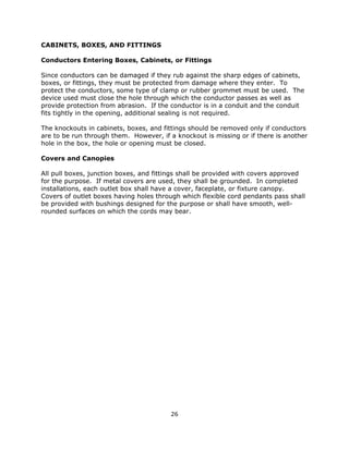 26
CABINETS, BOXES, AND FITTINGS
Conductors Entering Boxes, Cabinets, or Fittings
Since conductors can be damaged if they rub against the sharp edges of cabinets,
boxes, or fittings, they must be protected from damage where they enter. To
protect the conductors, some type of clamp or rubber grommet must be used. The
device used must close the hole through which the conductor passes as well as
provide protection from abrasion. If the conductor is in a conduit and the conduit
fits tightly in the opening, additional sealing is not required.
The knockouts in cabinets, boxes, and fittings should be removed only if conductors
are to be run through them. However, if a knockout is missing or if there is another
hole in the box, the hole or opening must be closed.
Covers and Canopies
All pull boxes, junction boxes, and fittings shall be provided with covers approved
for the purpose. If metal covers are used, they shall be grounded. In completed
installations, each outlet box shall have a cover, faceplate, or fixture canopy.
Covers of outlet boxes having holes through which flexible cord pendants pass shall
be provided with bushings designed for the purpose or shall have smooth, well-
rounded surfaces on which the cords may bear.
 
