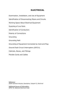 ELECTRICAL
Examination, Installation, and Use of Equipment
Identification of Disconnecting Means and Circuits
Working Space About Electrical Equipment
Guarding of Live Parts
Identification of Conductors
Polarity of Connections
Grounding
Grounding Path
Grounding of Equipment Connected by Cord and Plug
Ground Fault Circuit Interrupters (GFCI’s)
Cabinets, Boxes, and Fittings
Flexible Cords and Cables
Reference:
OSHA General Industry Standards, Subpart S, Electrical
Additional Source of Information:
NFPA 70, National Electrical Code
 