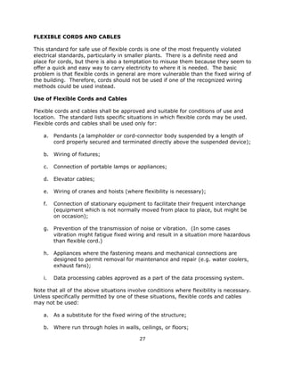27
FLEXIBLE CORDS AND CABLES
This standard for safe use of flexible cords is one of the most frequently violated
electrical standards, particularly in smaller plants. There is a definite need and
place for cords, but there is also a temptation to misuse them because they seem to
offer a quick and easy way to carry electricity to where it is needed. The basic
problem is that flexible cords in general are more vulnerable than the fixed wiring of
the building. Therefore, cords should not be used if one of the recognized wiring
methods could be used instead.
Use of Flexible Cords and Cables
Flexible cords and cables shall be approved and suitable for conditions of use and
location. The standard lists specific situations in which flexible cords may be used.
Flexible cords and cables shall be used only for:
a. Pendants (a lampholder or cord-connector body suspended by a length of
cord properly secured and terminated directly above the suspended device);
b. Wiring of fixtures;
c. Connection of portable lamps or appliances;
d. Elevator cables;
e. Wiring of cranes and hoists (where flexibility is necessary);
f. Connection of stationary equipment to facilitate their frequent interchange
(equipment which is not normally moved from place to place, but might be
on occasion);
g. Prevention of the transmission of noise or vibration. (In some cases
vibration might fatigue fixed wiring and result in a situation more hazardous
than flexible cord.)
h. Appliances where the fastening means and mechanical connections are
designed to permit removal for maintenance and repair (e.g. water coolers,
exhaust fans);
i. Data processing cables approved as a part of the data processing system.
Note that all of the above situations involve conditions where flexibility is necessary.
Unless specifically permitted by one of these situations, flexible cords and cables
may not be used:
a. As a substitute for the fixed wiring of the structure;
b. Where run through holes in walls, ceilings, or floors;
 