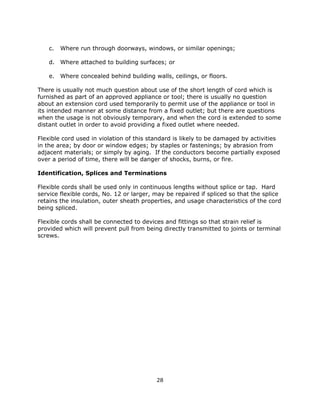 28
c. Where run through doorways, windows, or similar openings;
d. Where attached to building surfaces; or
e. Where concealed behind building walls, ceilings, or floors.
There is usually not much question about use of the short length of cord which is
furnished as part of an approved appliance or tool; there is usually no question
about an extension cord used temporarily to permit use of the appliance or tool in
its intended manner at some distance from a fixed outlet; but there are questions
when the usage is not obviously temporary, and when the cord is extended to some
distant outlet in order to avoid providing a fixed outlet where needed.
Flexible cord used in violation of this standard is likely to be damaged by activities
in the area; by door or window edges; by staples or fastenings; by abrasion from
adjacent materials; or simply by aging. If the conductors become partially exposed
over a period of time, there will be danger of shocks, burns, or fire.
Identification, Splices and Terminations
Flexible cords shall be used only in continuous lengths without splice or tap. Hard
service flexible cords, No. 12 or larger, may be repaired if spliced so that the splice
retains the insulation, outer sheath properties, and usage characteristics of the cord
being spliced.
Flexible cords shall be connected to devices and fittings so that strain relief is
provided which will prevent pull from being directly transmitted to joints or terminal
screws.
 