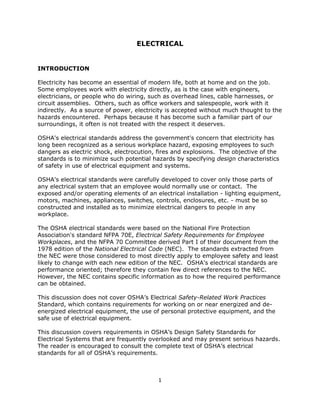 1
ELECTRICAL
INTRODUCTION
Electricity has become an essential of modern life, both at home and on the job.
Some employees work with electricity directly, as is the case with engineers,
electricians, or people who do wiring, such as overhead lines, cable harnesses, or
circuit assemblies. Others, such as office workers and salespeople, work with it
indirectly. As a source of power, electricity is accepted without much thought to the
hazards encountered. Perhaps because it has become such a familiar part of our
surroundings, it often is not treated with the respect it deserves.
OSHA's electrical standards address the government's concern that electricity has
long been recognized as a serious workplace hazard, exposing employees to such
dangers as electric shock, electrocution, fires and explosions. The objective of the
standards is to minimize such potential hazards by specifying design characteristics
of safety in use of electrical equipment and systems.
OSHA's electrical standards were carefully developed to cover only those parts of
any electrical system that an employee would normally use or contact. The
exposed and/or operating elements of an electrical installation - lighting equipment,
motors, machines, appliances, switches, controls, enclosures, etc. - must be so
constructed and installed as to minimize electrical dangers to people in any
workplace.
The OSHA electrical standards were based on the National Fire Protection
Association's standard NFPA 70E, Electrical Safety Requirements for Employee
Workplaces, and the NFPA 70 Committee derived Part I of their document from the
1978 edition of the National Electrical Code (NEC). The standards extracted from
the NEC were those considered to most directly apply to employee safety and least
likely to change with each new edition of the NEC. OSHA's electrical standards are
performance oriented; therefore they contain few direct references to the NEC.
However, the NEC contains specific information as to how the required performance
can be obtained.
This discussion does not cover OSHA’s Electrical Safety-Related Work Practices
Standard, which contains requirements for working on or near energized and de-
energized electrical equipment, the use of personal protective equipment, and the
safe use of electrical equipment.
This discussion covers requirements in OSHA’s Design Safety Standards for
Electrical Systems that are frequently overlooked and may present serious hazards.
The reader is encouraged to consult the complete text of OSHA’s electrical
standards for all of OSHA’s requirements.
 