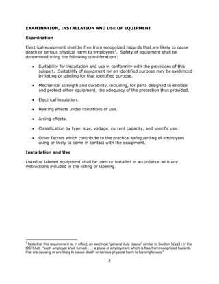 2
EXAMINATION, INSTALLATION AND USE OF EQUIPMENT
Examination
Electrical equipment shall be free from recognized hazards that are likely to cause
death or serious physical harm to employees1
. Safety of equipment shall be
determined using the following considerations:
• Suitability for installation and use in conformity with the provisions of this
subpart. Suitability of equipment for an identified purpose may be evidenced
by listing or labeling for that identified purpose.
• Mechanical strength and durability, including, for parts designed to enclose
and protect other equipment, the adequacy of the protection thus provided.
• Electrical insulation.
• Heating effects under conditions of use.
• Arcing effects.
• Classification by type, size, voltage, current capacity, and specific use.
• Other factors which contribute to the practical safeguarding of employees
using or likely to come in contact with the equipment.
Installation and Use
Listed or labeled equipment shall be used or installed in accordance with any
instructions included in the listing or labeling.
1
Note that this requirement is, in effect, an electrical “general duty clause” similar to Section 5(a)(1) of the
OSH Act: “each employer shall furnish . . . a place of employment which is free from recognized hazards
that are causing or are likely to cause death or serious physical harm to his employees.”
 