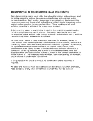 3
IDENTIFICATION OF DISCONNECTING MEANS AND CIRCUITS
Each disconnecting means required by this subpart for motors and appliances shall
be legibly marked to indicate its purpose, unless located and arranged so the
purpose is evident. Each service, feeder, and branch circuit, at its disconnecting
means or overcurrent device, shall be legibly marked to indicate its purpose, unless
located and arranged so the purpose is evident. These markings shall be of
sufficient durability to withstand the environment involved.
A disconnecting means is a switch that is used to disconnect the conductors of a
circuit from the source of electric current. Disconnect switches are important
because they enable a circuit to be opened, stopping the flow of electricity, and thus
can effectively protect workers and equipment.
Each disconnect switch or overcurrent device required for a service, feeder, or
branch circuit must be clearly labeled to indicate the circuit's function, and the label
or marking should be located at the point where the circuit originates. For example,
on a panel that controls several motors or on a motor control center, each
disconnect must be clearly marked to indicate the motor to which each circuit is
connected. In the figure below, the Number 2 circuit breaker in the panel box
supplies current only to disconnect Number 2, which in turn controls the current to
motor Number 2. This current to motor Number 2 can be shut off by the Number 2
circuit breaker or the Number 2 disconnect.
If the purpose of the circuit is obvious, no identification of the disconnect is
required.
All labels and markings must be durable enough to withstand weather, chemicals,
heat, corrosion, or any other environment to which they may be exposed.
 