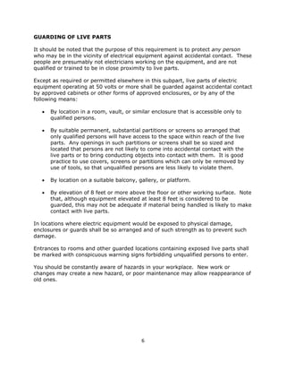 6
GUARDING OF LIVE PARTS
It should be noted that the purpose of this requirement is to protect any person
who may be in the vicinity of electrical equipment against accidental contact. These
people are presumably not electricians working on the equipment, and are not
qualified or trained to be in close proximity to live parts.
Except as required or permitted elsewhere in this subpart, live parts of electric
equipment operating at 50 volts or more shall be guarded against accidental contact
by approved cabinets or other forms of approved enclosures, or by any of the
following means:
• By location in a room, vault, or similar enclosure that is accessible only to
qualified persons.
• By suitable permanent, substantial partitions or screens so arranged that
only qualified persons will have access to the space within reach of the live
parts. Any openings in such partitions or screens shall be so sized and
located that persons are not likely to come into accidental contact with the
live parts or to bring conducting objects into contact with them. It is good
practice to use covers, screens or partitions which can only be removed by
use of tools, so that unqualified persons are less likely to violate them.
• By location on a suitable balcony, gallery, or platform.
• By elevation of 8 feet or more above the floor or other working surface. Note
that, although equipment elevated at least 8 feet is considered to be
guarded, this may not be adequate if material being handled is likely to make
contact with live parts.
In locations where electric equipment would be exposed to physical damage,
enclosures or guards shall be so arranged and of such strength as to prevent such
damage.
Entrances to rooms and other guarded locations containing exposed live parts shall
be marked with conspicuous warning signs forbidding unqualified persons to enter.
You should be constantly aware of hazards in your workplace. New work or
changes may create a new hazard, or poor maintenance may allow reappearance of
old ones.
 