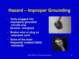 Hazard – Improper Grounding
• Tools plugged into
improperly grounded
circuits may
become energized
• Broken wire or plug on
extension cord
• Some of the most
frequently violated OSHA
standards
OSHA Office of Training & Education 26
 