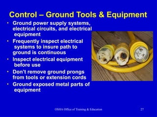Control – Ground Tools & Equipment
• Ground power supply systems,
electrical circuits, and electrical
equipment
• Frequently inspect electrical
systems to insure path to
ground is continuous
• Inspect electrical equipment
before use
• Don’t remove ground prongs
from tools or extension cords
• Ground exposed metal parts of
equipment
OSHA Office of Training & Education 27
 