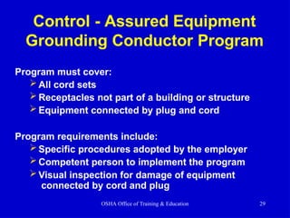 Control - Assured Equipment
Grounding Conductor Program
OSHA Office of Training & Education 29
Program must cover:
All cord sets
Receptacles not part of a building or structure
Equipment connected by plug and cord
Program requirements include:
Specific procedures adopted by the employer
Competent person to implement the program
Visual inspection for damage of equipment
connected by cord and plug
 