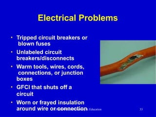 Electrical Problems
• Tripped circuit breakers or
blown fuses
• Unlabeled circuit
breakers/disconnects
• Warm tools, wires, cords,
connections, or junction
boxes
• GFCI that shuts off a
circuit
• Worn or frayed insulation
around wire or connection
OSHA Office of Training & Education 33
 