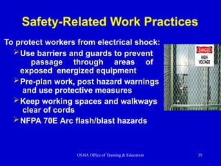 Safety-Related Work Practices
To protect workers from electrical shock:
Use barriers and guards to prevent
passage through areas of
exposed energized equipment
Pre-plan work, post hazard warnings
and use protective measures
Keep working spaces and walkways
clear of cords
NFPA 70E Arc flash/blast hazards
OSHA Office of Training & Education 35
 