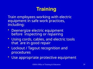 Training
OSHA Office of Training & Education 39
Train employees working with electric
equipment in safe work practices,
including:
• Deenergize electric equipment
before inspecting or repairing
• Using cords, cables, and electric tools
that are in good repair
• Lockout / Tagout recognition and
procedures
• Use appropriate protective equipment
 