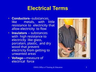 Electrical Terms
• Conductors--substances,
like metals, with little
resistance to electricity that
allow electricity to flow
• Insulators -- substances
with high resistance to
electricity like glass,
porcelain, plastic, and dry
wood that prevent
electricity from getting to
unwanted areas
• Voltage—measure of
electrical force
OSHA Office of Training & Education 5
 