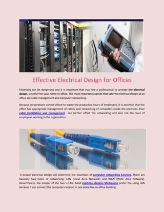 Effective Electrical Design for Offices
Electricity can be dangerous and it is important that you hire a professional to arrange the electrical
design, whether for your home or office. The most important aspects that cater to electrical design of an
office are cable management and computer networking.

Because corporations cannot afford to waste the productive hours of employees, it is essential that the
office has appropriate management of cables and networking of computers inside the premises. Poor
cable Installation and management can further affect the networking and also risk the lives of
employees working in the organisation.




A proper electrical design will determine the essentials of computer networking Services. There are
basically two types of networking: LAN (Local Area Network) and WAN (Wide Area Network).
Nevertheless, the simpler of the two is LAN. Most electrical designs Melbourne prefer the using LAN
because it can connect the computers located in one place like an office building.
 