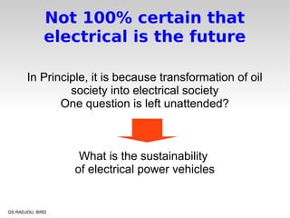 Not 100% certain that
              electrical is the future

       In Principle, it is because transformation of oil
                society into electrical society
              One question is left unattended?



                   What is the sustainability
                  of electrical power vehicles


GS RADJOU, BIRD
 