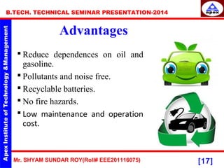 Mr. SHYAM SUNDAR ROY(Roll# EEE201116075)
B.TECH. TECHNICAL SEMINAR PRESENTATION-2014
[17]
Advantages
 Reduce dependences on oil and
gasoline.
 Pollutants and noise free.
 Recyclable batteries.
 No fire hazards.
 Low maintenance and operation
cost.
 