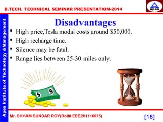 Mr. SHYAM SUNDAR ROY(Roll# EEE201116075)
B.TECH. TECHNICAL SEMINAR PRESENTATION-2014
[18]
Disadvantages
 High price,Tesla modal costs around $50,000.
 High recharge time.
 Silence may be fatal.
 Range lies between 25-30 miles only.
 