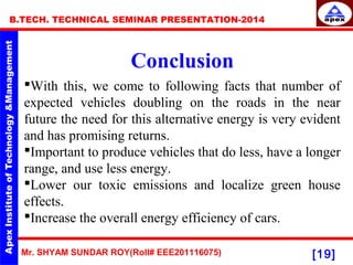 Mr. SHYAM SUNDAR ROY(Roll# EEE201116075)
B.TECH. TECHNICAL SEMINAR PRESENTATION-2014
[19]
Conclusion
With this, we come to following facts that number of
expected vehicles doubling on the roads in the near
future the need for this alternative energy is very evident
and has promising returns.
Important to produce vehicles that do less, have a longer
range, and use less energy.
Lower our toxic emissions and localize green house
effects.
Increase the overall energy efficiency of cars.
 