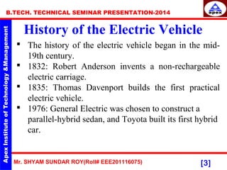 Mr. SHYAM SUNDAR ROY(Roll# EEE201116075)
B.TECH. TECHNICAL SEMINAR PRESENTATION-2014
[3]
History of the Electric Vehicle
 The history of the electric vehicle began in the mid-
19th century.
 1832: Robert Anderson invents a non-rechargeable
electric carriage.
 1835: Thomas Davenport builds the first practical
electric vehicle.
 1976: General Electric was chosen to construct a
parallel-hybrid sedan, and Toyota built its first hybrid
car.
 