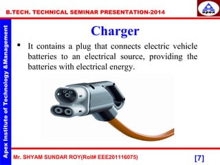 Mr. SHYAM SUNDAR ROY(Roll# EEE201116075)
B.TECH. TECHNICAL SEMINAR PRESENTATION-2014
[7]
Charger
 It contains a plug that connects electric vehicle
batteries to an electrical source, providing the
batteries with electrical energy.
 
