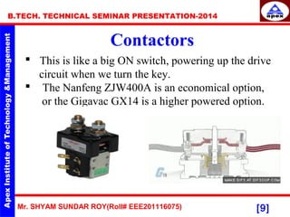 Mr. SHYAM SUNDAR ROY(Roll# EEE201116075)
B.TECH. TECHNICAL SEMINAR PRESENTATION-2014
[9]
Contactors
 This is like a big ON switch, powering up the drive
circuit when we turn the key.
 The Nanfeng ZJW400A is an economical option,
or the Gigavac GX14 is a higher powered option.
 
