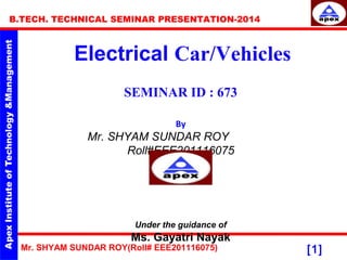 Mr. SHYAM SUNDAR ROY(Roll# EEE201116075)
B.TECH. TECHNICAL SEMINAR PRESENTATION-2014
[1]
Electrical Car/Vehicles
SEMINAR ID : 673
By
Mr. SHYAM SUNDAR ROY
Roll#EEE201116075
Under the guidance of
Ms. Gayatri Nayak
 