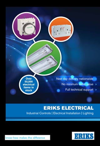 ERIKSELECTRICAL
Now you can reduce your energy use and CO2
footprint, with just one switch. Contact ERIKS
Industrial Electrical, for unbiased answers
that met all your lighting needs.
Offering a comprehensive
service and professional
advice, through our network of
partner manufacturers ERIKS
can provide tailor-made,
unbiased solutions whatever
your lighting application.
We can make product
recommendations from a wide
range of leading manufacturers,
to suit your requirements.
And we provide a full range of
value-added services.
Better still, we don’t leave you
in the dark. Instead, we produce
a payback report which details
achievable energy and cost
savings, carbon reductions and
total cost of ownership. So you
know exactly how much lighter
your bills could be.
Make sure you achieve your goals
on your next lighting project.
Contact ERIKS Industrial Electrical
PBU for more illumination.
Get switched on
01384 216243
Electrical.info@eriks.co.uk
For more information
contact us on
EB21808/17©ERIKSIndustrialServices,allrightsreserved.ERIKS UK & Ireland
ERIKS Dublin
00353 1856 85400845 006 6000
ERIKS Cork
00353 21 4232204
ERIKS Belfast
02890 612416
UNREGISTEREDknowhow.eriks.co.uk
facebook.com/eriksuk
twitter.com/eriks_uk
ERIKS UK
Amber Way, Halesowen,
West Midlands, B62 8WG
www.eriks.co.uk
Next day delivery nationwide >
No minimum order value >
Full technical support >
IssueNo.7
ERIKS ELECTRICAL
Industrial Controls | Electrical Installation | Lighting
Over
50,000
electrical
items in
stock
 