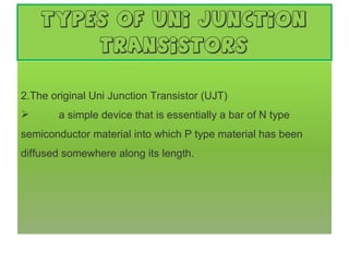 types of Uni Junction Transistors The original Uni Junction Transistor (UJT)   a simple device that is essentially a bar of N type semiconductor material into which P type material has been diffused somewhere along its length.       
