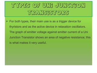 types of Uni Junction Transistors For both types, their main use is as a trigger device for thyristors and as the active device in relaxation oscillators. The graph of emitter voltage against emitter current of a Uni Junction Transistor shows an area of negative resistance; this is what makes it very useful. 