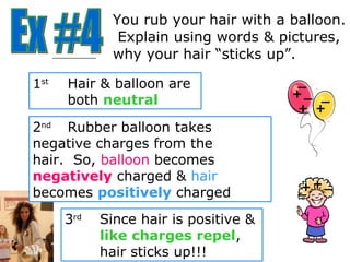 You rub your hair with a balloon.
               Explain using words & pictures,
              why your hair “sticks up”.

1st   Hair & balloon are                _
                                       +_ _
      both neutral
                                        + +
2nd Rubber balloon takes
negative charges from the
hair. So, balloon becomes
negatively charged & hair
becomes positively charged              _ +_
                                        +

      3rd   Since hair is positive &
            like charges repel,
            hair sticks up!!!
 