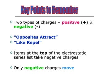    Two types of charges – positive (+) &
    negative (-)

   “Opposites Attract”
   “Like Repel”

   Items at the top of the electrostatic
    series list take negative charges

   Only negative charges move
 