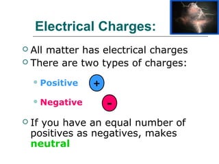 Electrical Charges:
 All matter has electrical charges
 There are two types of charges:

     Positive   +

     Negative
                     -
   If you have an equal number of
    positives as negatives, makes
    neutral
 