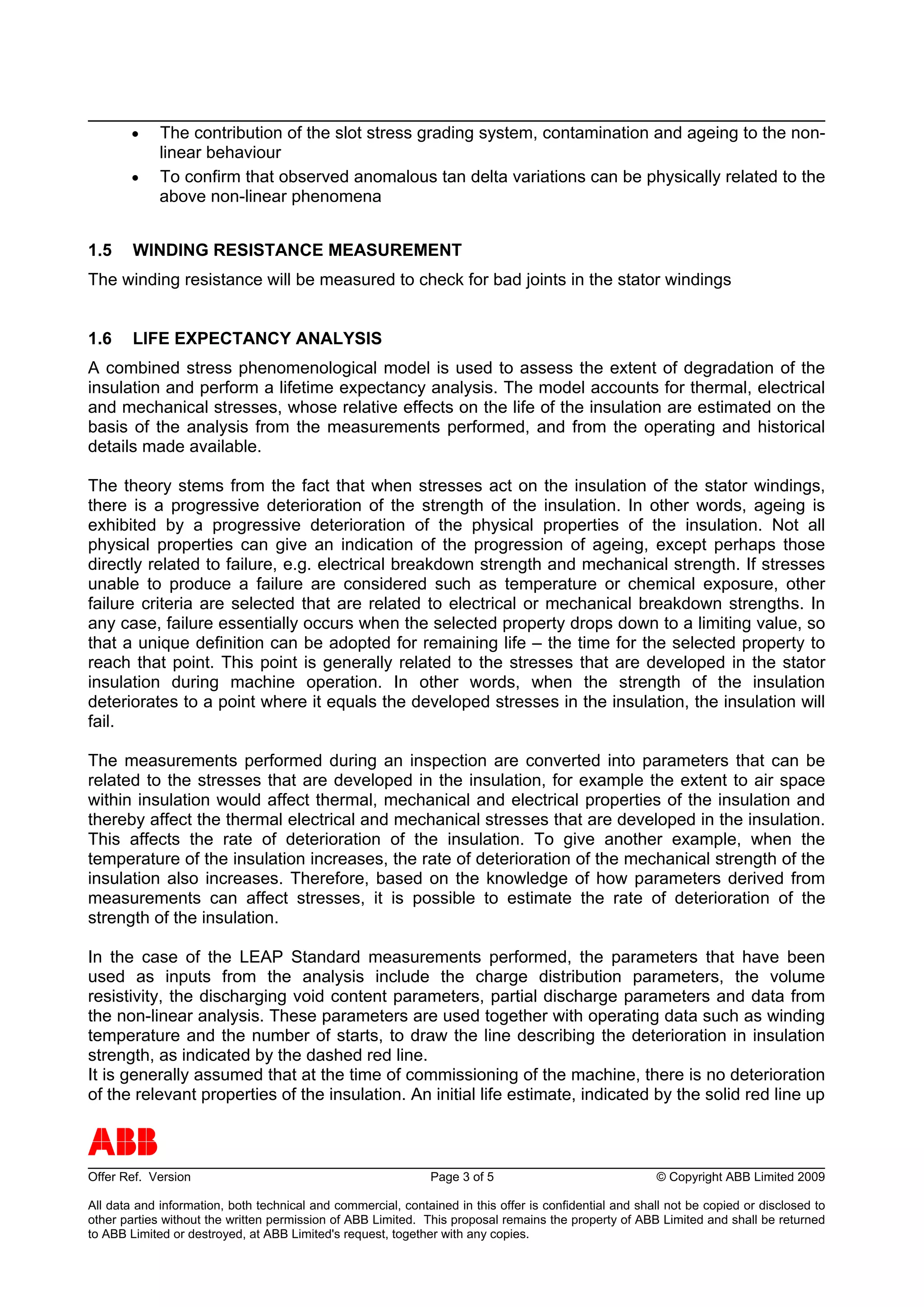 •    The contribution of the slot stress grading system, contamination and ageing to the non-
             linear behaviour
        •    To confirm that observed anomalous tan delta variations can be physically related to the
             above non-linear phenomena


1.5     WINDING RESISTANCE MEASUREMENT
The winding resistance will be measured to check for bad joints in the stator windings


1.6     LIFE EXPECTANCY ANALYSIS
A combined stress phenomenological model is used to assess the extent of degradation of the
insulation and perform a lifetime expectancy analysis. The model accounts for thermal, electrical
and mechanical stresses, whose relative effects on the life of the insulation are estimated on the
basis of the analysis from the measurements performed, and from the operating and historical
details made available.

The theory stems from the fact that when stresses act on the insulation of the stator windings,
there is a progressive deterioration of the strength of the insulation. In other words, ageing is
exhibited by a progressive deterioration of the physical properties of the insulation. Not all
physical properties can give an indication of the progression of ageing, except perhaps those
directly related to failure, e.g. electrical breakdown strength and mechanical strength. If stresses
unable to produce a failure are considered such as temperature or chemical exposure, other
failure criteria are selected that are related to electrical or mechanical breakdown strengths. In
any case, failure essentially occurs when the selected property drops down to a limiting value, so
that a unique definition can be adopted for remaining life – the time for the selected property to
reach that point. This point is generally related to the stresses that are developed in the stator
insulation during machine operation. In other words, when the strength of the insulation
deteriorates to a point where it equals the developed stresses in the insulation, the insulation will
fail.

The measurements performed during an inspection are converted into parameters that can be
related to the stresses that are developed in the insulation, for example the extent to air space
within insulation would affect thermal, mechanical and electrical properties of the insulation and
thereby affect the thermal electrical and mechanical stresses that are developed in the insulation.
This affects the rate of deterioration of the insulation. To give another example, when the
temperature of the insulation increases, the rate of deterioration of the mechanical strength of the
insulation also increases. Therefore, based on the knowledge of how parameters derived from
measurements can affect stresses, it is possible to estimate the rate of deterioration of the
strength of the insulation.

In the case of the LEAP Standard measurements performed, the parameters that have been
used as inputs from the analysis include the charge distribution parameters, the volume
resistivity, the discharging void content parameters, partial discharge parameters and data from
the non-linear analysis. These parameters are used together with operating data such as winding
temperature and the number of starts, to draw the line describing the deterioration in insulation
strength, as indicated by the dashed red line.
It is generally assumed that at the time of commissioning of the machine, there is no deterioration
of the relevant properties of the insulation. An initial life estimate, indicated by the solid red line up


ABB
Offer Ref. Version                                             Page 3 of 5                              © Copyright ABB Limited 2009

All data and information, both technical and commercial, contained in this offer is confidential and shall not be copied or disclosed to
other parties without the written permission of ABB Limited. This proposal remains the property of ABB Limited and shall be returned
to ABB Limited or destroyed, at ABB Limited's request, together with any copies.
 
