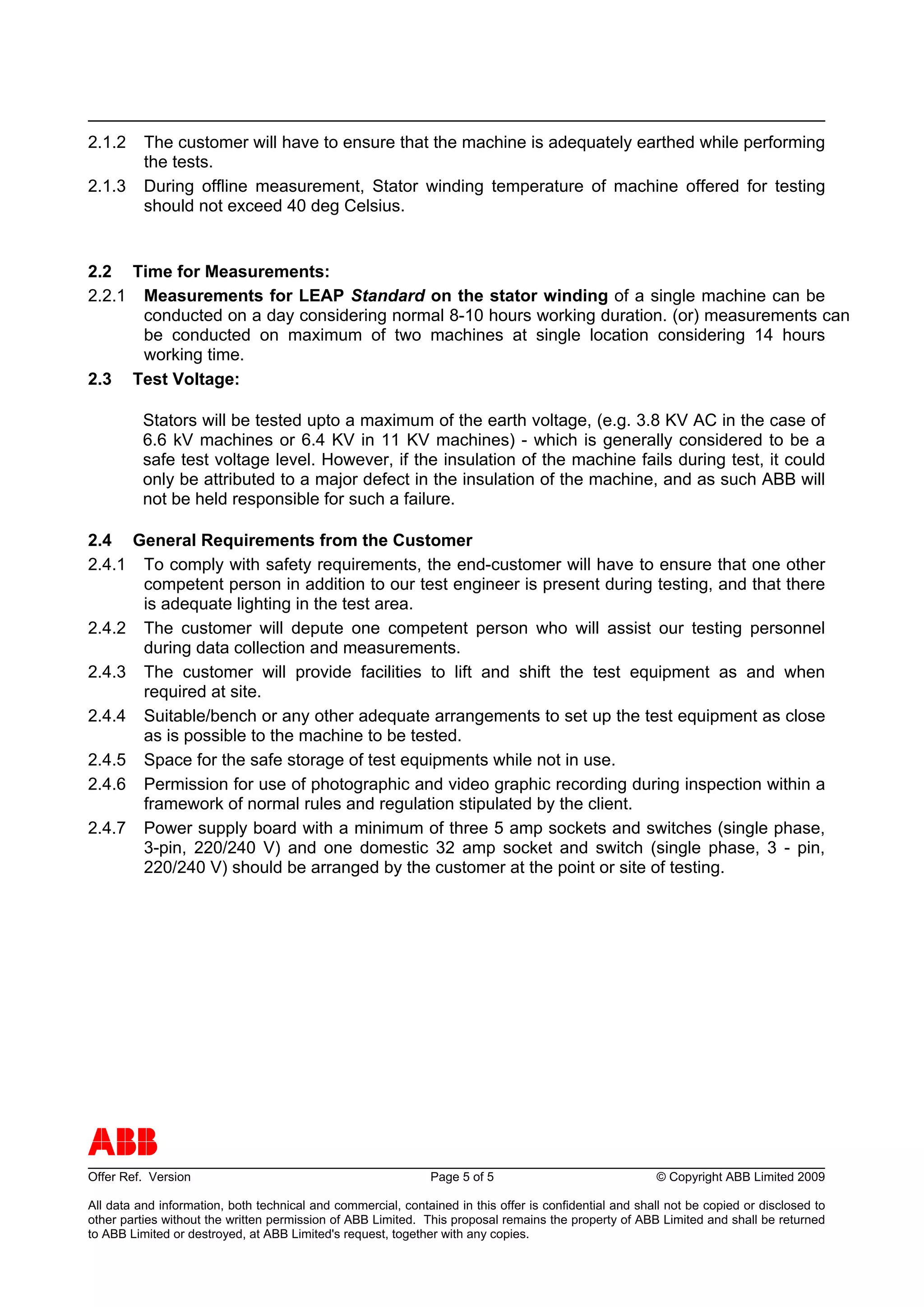 2.1.2     The customer will have to ensure that the machine is adequately earthed while performing
          the tests.
2.1.3     During offline measurement, Stator winding temperature of machine offered for testing
          should not exceed 40 deg Celsius.


2.2 Time for Measurements:
2.2.1 Measurements for LEAP Standard on the stator winding of a single machine can be
      conducted on a day considering normal 8-10 hours working duration. (or) measurements can
      be conducted on maximum of two machines at single location considering 14 hours
      working time.
2.3 Test Voltage:

          Stators will be tested upto a maximum of the earth voltage, (e.g. 3.8 KV AC in the case of
          6.6 kV machines or 6.4 KV in 11 KV machines) - which is generally considered to be a
          safe test voltage level. However, if the insulation of the machine fails during test, it could
          only be attributed to a major defect in the insulation of the machine, and as such ABB will
          not be held responsible for such a failure.

2.4 General Requirements from the Customer
2.4.1 To comply with safety requirements, the end-customer will have to ensure that one other
      competent person in addition to our test engineer is present during testing, and that there
      is adequate lighting in the test area.
2.4.2 The customer will depute one competent person who will assist our testing personnel
      during data collection and measurements.
2.4.3 The customer will provide facilities to lift and shift the test equipment as and when
      required at site.
2.4.4 Suitable/bench or any other adequate arrangements to set up the test equipment as close
      as is possible to the machine to be tested.
2.4.5 Space for the safe storage of test equipments while not in use.
2.4.6 Permission for use of photographic and video graphic recording during inspection within a
      framework of normal rules and regulation stipulated by the client.
2.4.7 Power supply board with a minimum of three 5 amp sockets and switches (single phase,
      3-pin, 220/240 V) and one domestic 32 amp socket and switch (single phase, 3 - pin,
      220/240 V) should be arranged by the customer at the point or site of testing.




ABB
Offer Ref. Version                                             Page 5 of 5                              © Copyright ABB Limited 2009

All data and information, both technical and commercial, contained in this offer is confidential and shall not be copied or disclosed to
other parties without the written permission of ABB Limited. This proposal remains the property of ABB Limited and shall be returned
to ABB Limited or destroyed, at ABB Limited's request, together with any copies.
 