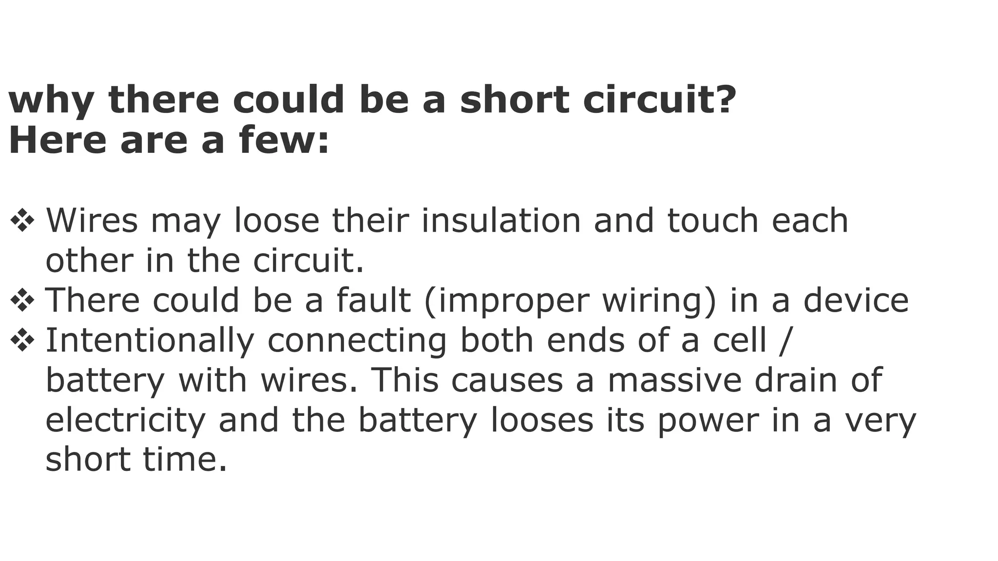 why there could be a short circuit?
Here are a few:
 Wires may loose their insulation and touch each
other in the circuit.
 There could be a fault (improper wiring) in a device
 Intentionally connecting both ends of a cell /
battery with wires. This causes a massive drain of
electricity and the battery looses its power in a very
short time.
 