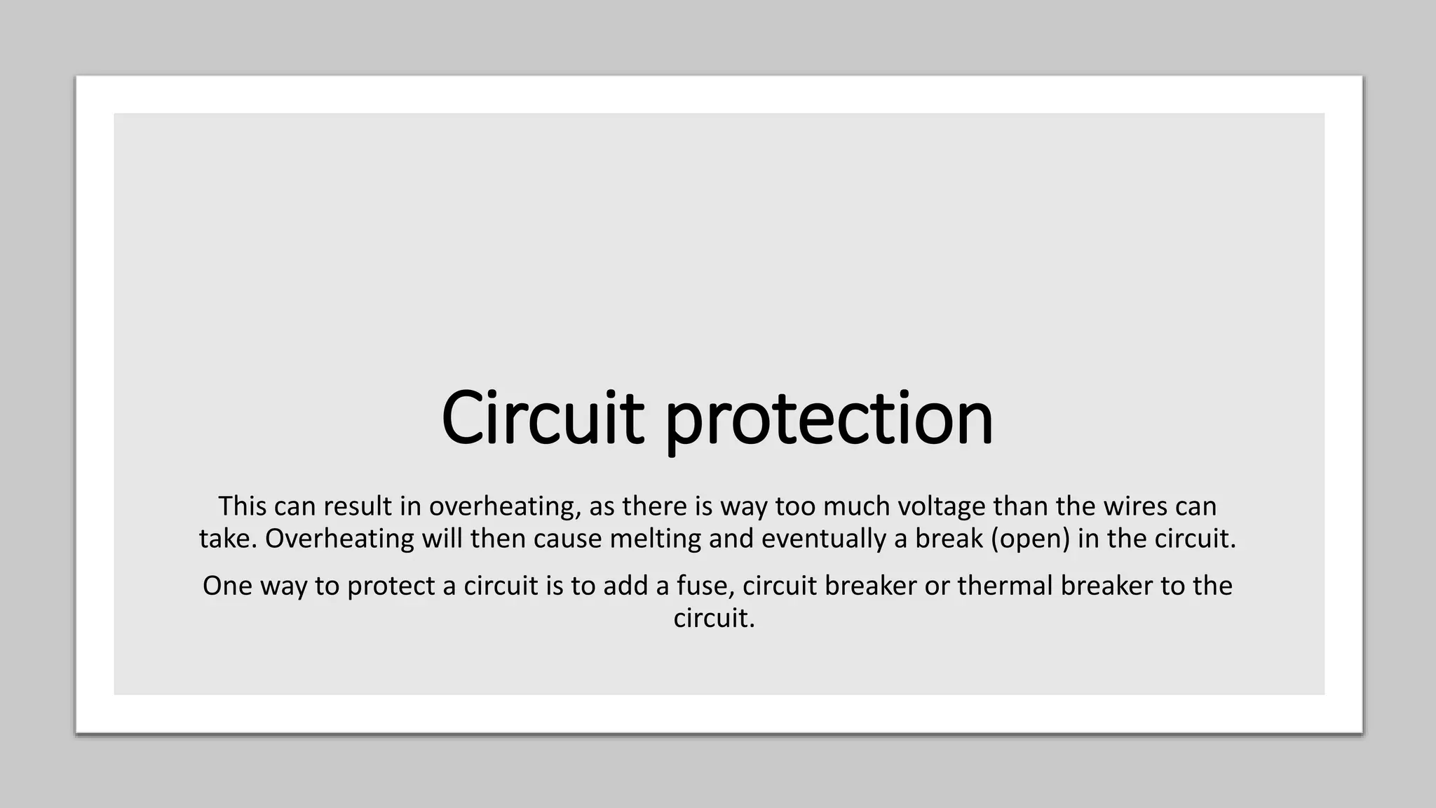 Circuit protection
This can result in overheating, as there is way too much voltage than the wires can
take. Overheating will then cause melting and eventually a break (open) in the circuit.
One way to protect a circuit is to add a fuse, circuit breaker or thermal breaker to the
circuit.
 