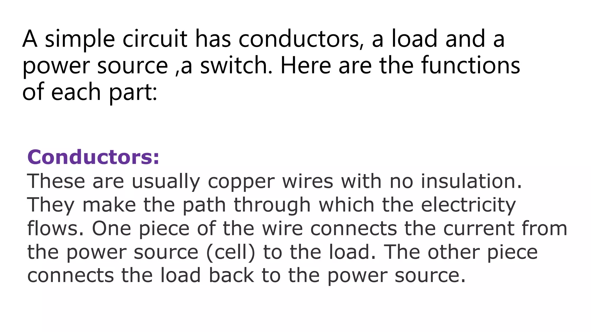 A simple circuit has conductors, a load and a
power source ,a switch. Here are the functions
of each part:
Conductors:
These are usually copper wires with no insulation.
They make the path through which the electricity
flows. One piece of the wire connects the current from
the power source (cell) to the load. The other piece
connects the load back to the power source.
 