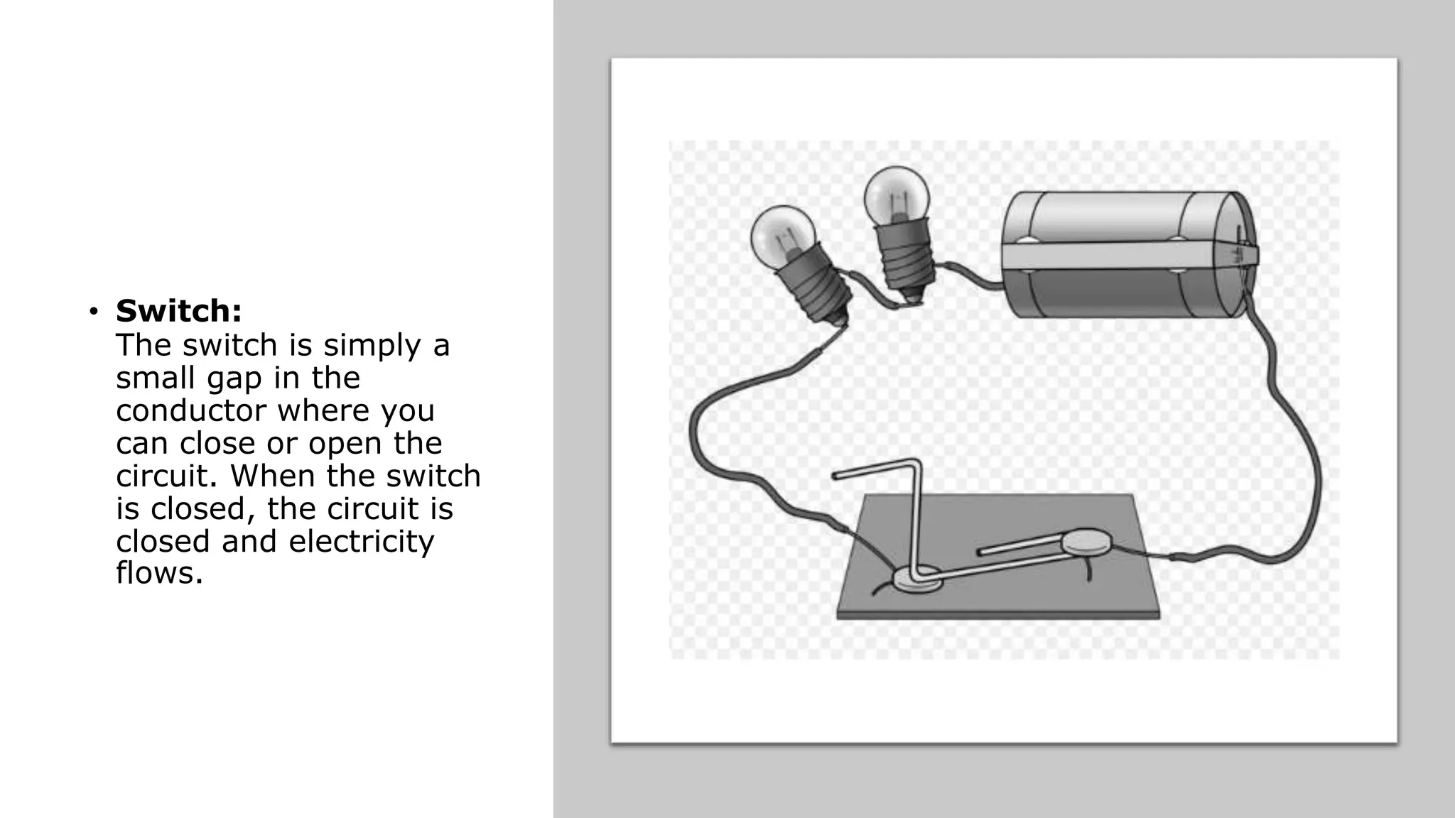 • Switch:
The switch is simply a
small gap in the
conductor where you
can close or open the
circuit. When the switch
is closed, the circuit is
closed and electricity
flows.
 