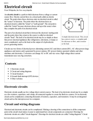 5/8/2015 Electrical circuit - Simple English Wikipedia, the free encyclopedia
http://simple.wikipedia.org/wiki/Electrical_circuit 1/2
A simple electrical circuit. This circuit
has a power source, a complete path
for electrons to flow, and a resistor
as the load.
Electrical circuit
From Wikipedia, the free encyclopedia
An electric circuit is a path in which electrons from a voltage or current
source flow. Electric current flows in a closed path called an electric
circuit. The point where those electrons enter an electrical circuit is called
the "source" of electrons. The point where the electrons leave an
electrical circuit is called the "return" or "earth ground". The exit point is
called the "return" because electrons always end up at the source when
they complete the path of an electrical circuit.
The part of an electrical circuit that is between the electrons' starting point
and the point where they return to the source is called an electrical
circuit's "load". The load of an electrical circuit may be as simple as those
that power electrical appliances like refrigerators, televisions, or lamps or
more complicated, such as the load on the output of a hydroelectric
power generating station.
Circuits use two forms of electrical power: alternating current (AC) and direct current (DC). AC often powers large
appliances and motors and is generated by power stations. DC powers battery operated vehicles and other
machines and electronics. Converters can change AC to DC and vice versa. High-voltage direct current
transmission uses very big converters.
Contents
1 Electronic circuits
2 Circuit and wiring diagrams
3 Circuit breakers
4 Ground-fault-interrupt (GFI) devices
5 Other websites
Electronic circuits
Electronic circuits usually use low voltage direct current sources. The load of an electronic circuit may be as simple
as a few resistors, capacitors, and a lamp, all connected together to create the flash in a camera. Or an electronic
circuit can be complicated, connecting thousands of resistors, capacitors, and transistors. It may be an integrated
circuit such as the microprocessor in a computer.
Circuit and wiring diagrams
Electrical and electronic circuits can be complicated. Making a drawing of the connections to all the component
parts in the circuit's load makes it easier to understand how circuit components are connected. Drawings for
electronic circuits are called "circuit diagrams". Drawings for electrical circuits are called "wiring diagrams". Circuit
 